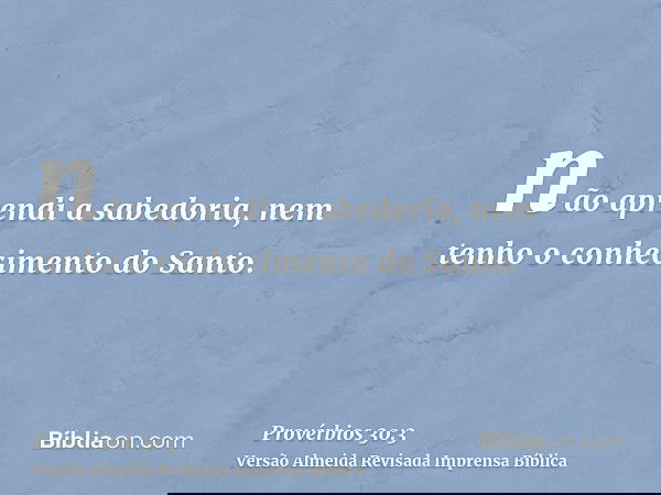 não aprendi a sabedoria, nem tenho o conhecimento do Santo.