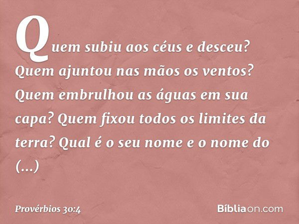 Quem subiu aos céus e desceu?
Quem ajuntou nas mãos os ventos?
Quem embrulhou as águas em sua capa?
Quem fixou todos os limites da terra?
Qual é o seu nome
e o 