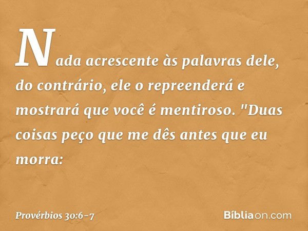 Nada acrescente às palavras dele,
do contrário, ele o repreenderá
e mostrará que você é mentiroso. "Duas coisas peço que me dês
antes que eu morra: -- Provérbio