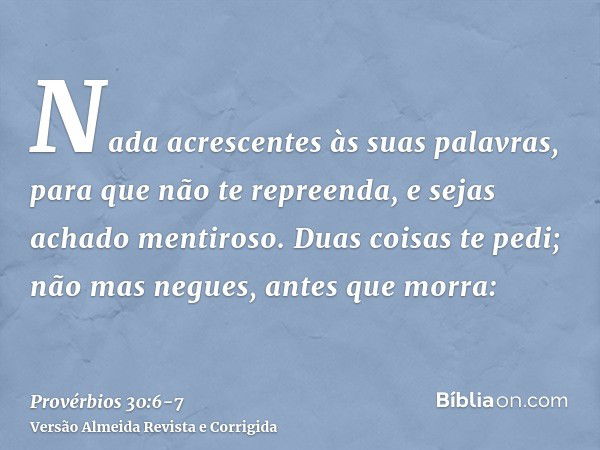 Nada acrescentes às suas palavras, para que não te repreenda, e sejas achado mentiroso.Duas coisas te pedi; não mas negues, antes que morra: