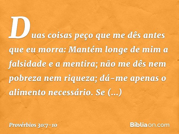 "Duas coisas peço que me dês
antes que eu morra: Mantém longe de mim
a falsidade e a mentira;
não me dês nem pobreza nem riqueza;
dá-me apenas o alimento necess