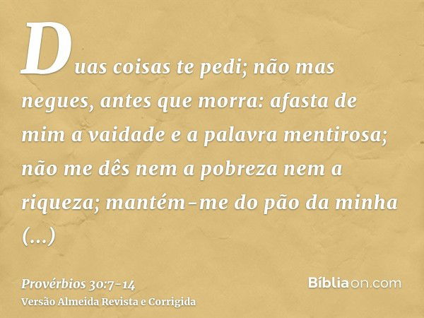 Duas coisas te pedi; não mas negues, antes que morra:afasta de mim a vaidade e a palavra mentirosa; não me dês nem a pobreza nem a riqueza; mantém-me do pão da 