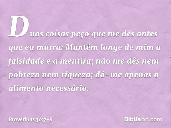 "Duas coisas peço que me dês
antes que eu morra: Mantém longe de mim
a falsidade e a mentira;
não me dês nem pobreza nem riqueza;
dá-me apenas o alimento necess