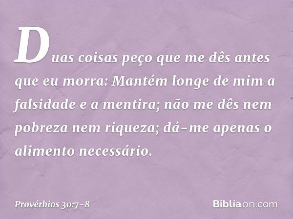 "Duas coisas peço que me dês
antes que eu morra: Mantém longe de mim
a falsidade e a mentira;
não me dês nem pobreza nem riqueza;
dá-me apenas o alimento necess