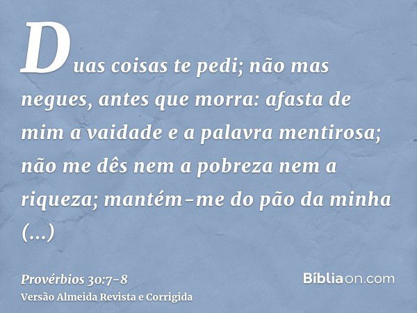 Duas coisas te pedi; não mas negues, antes que morra:afasta de mim a vaidade e a palavra mentirosa; não me dês nem a pobreza nem a riqueza; mantém-me do pão da 