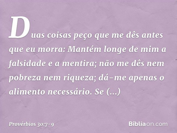 "Duas coisas peço que me dês
antes que eu morra: Mantém longe de mim
a falsidade e a mentira;
não me dês nem pobreza nem riqueza;
dá-me apenas o alimento necess