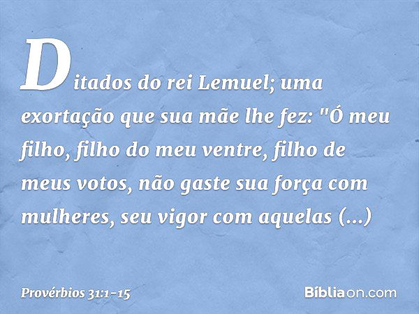 Ditados do rei Lemuel; uma exortação que sua mãe lhe fez: "Ó meu filho, filho do meu ventre,
filho de meus votos, não gaste sua força com mulheres,
seu vigor co