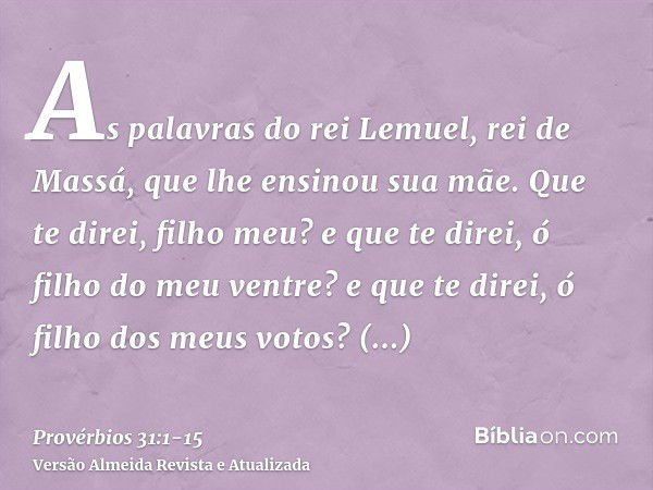 As palavras do rei Lemuel, rei de Massá, que lhe ensinou sua mãe.Que te direi, filho meu? e que te direi, ó filho do meu ventre? e que te direi, ó filho dos meu