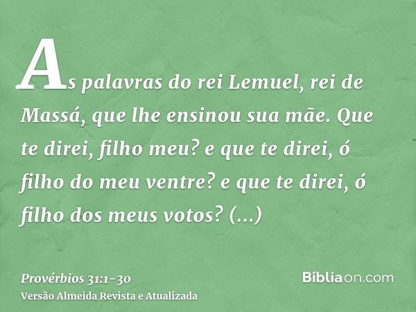 As palavras do rei Lemuel, rei de Massá, que lhe ensinou sua mãe.Que te direi, filho meu? e que te direi, ó filho do meu ventre? e que te direi, ó filho dos meu