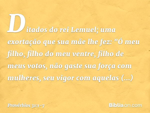 Ditados do rei Lemuel; uma exortação que sua mãe lhe fez: "Ó meu filho, filho do meu ventre,
filho de meus votos, não gaste sua força com mulheres,
seu vigor co