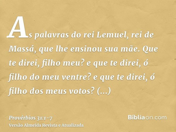 As palavras do rei Lemuel, rei de Massá, que lhe ensinou sua mãe.Que te direi, filho meu? e que te direi, ó filho do meu ventre? e que te direi, ó filho dos meu