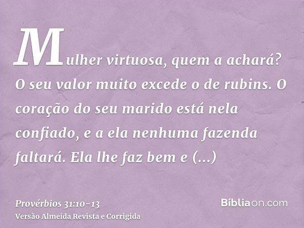 Mulher virtuosa, quem a achará? O seu valor muito excede o de rubins.O coração do seu marido está nela confiado, e a ela nenhuma fazenda faltará.Ela lhe faz bem