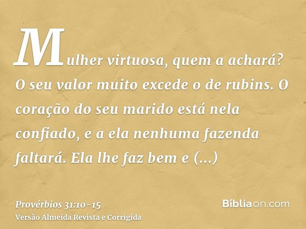 Mulher virtuosa, quem a achará? O seu valor muito excede o de rubins.O coração do seu marido está nela confiado, e a ela nenhuma fazenda faltará.Ela lhe faz bem