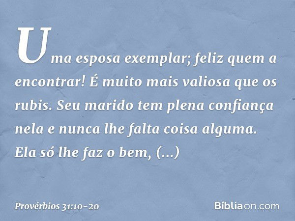 Uma esposa exemplar; feliz quem a encontrar! É muito mais valiosa que os rubis. Seu marido tem plena confiança nela
e nunca lhe falta coisa alguma. Ela só lhe f