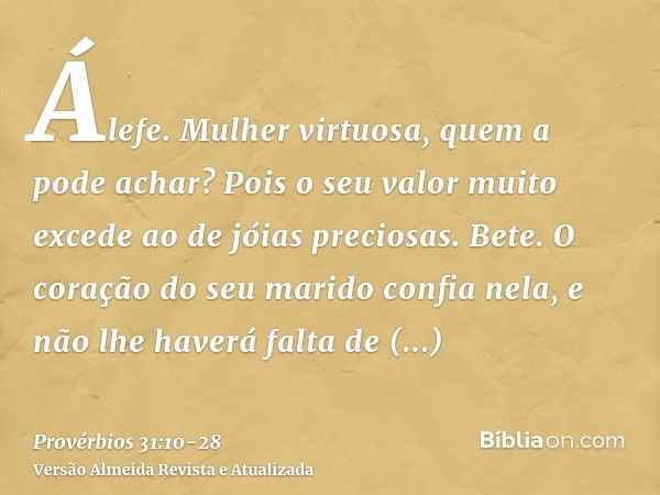 Álefe. Mulher virtuosa, quem a pode achar? Pois o seu valor muito excede ao de jóias preciosas.Bete. O coração do seu marido confia nela, e não lhe haverá falta