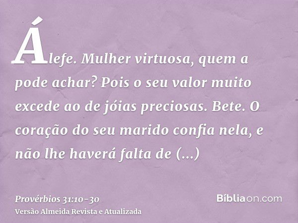 Álefe. Mulher virtuosa, quem a pode achar? Pois o seu valor muito excede ao de jóias preciosas.Bete. O coração do seu marido confia nela, e não lhe haverá falta