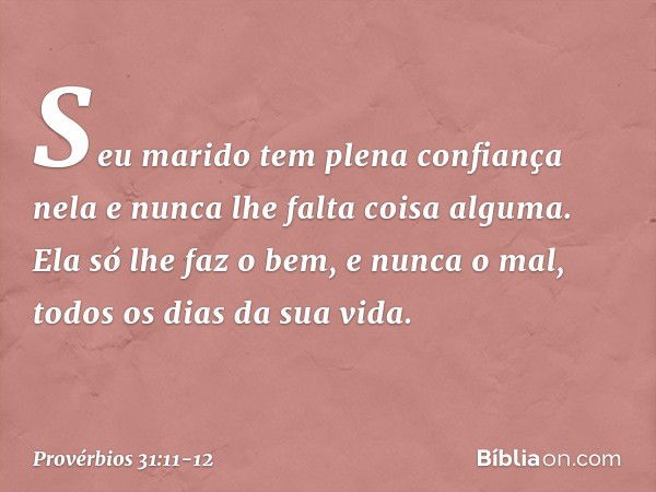 Seu marido tem plena confiança nela
e nunca lhe falta coisa alguma. Ela só lhe faz o bem, e nunca o mal,
todos os dias da sua vida. -- Provérbios 31:11-12