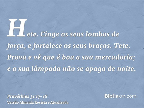 Hete. Cinge os seus lombos de força, e fortalece os seus braços.Tete. Prova e vê que é boa a sua mercadoria; e a sua lâmpada não se apaga de noite.