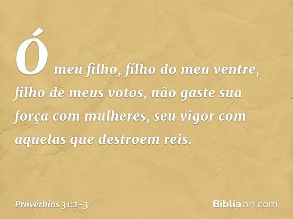 "Ó meu filho, filho do meu ventre,
filho de meus votos, não gaste sua força com mulheres,
seu vigor com aquelas que destroem reis. -- Provérbios 31:2-3