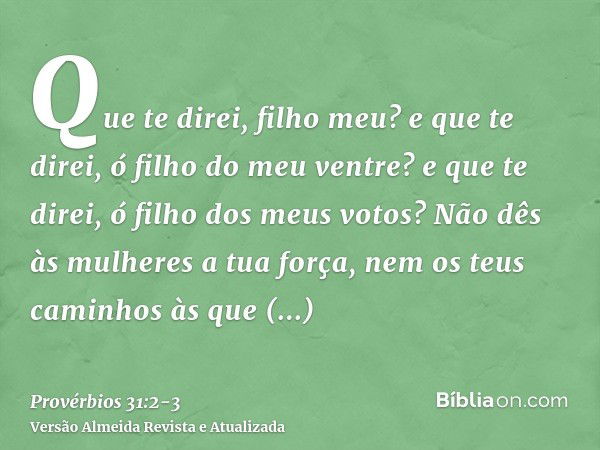 Que te direi, filho meu? e que te direi, ó filho do meu ventre? e que te direi, ó filho dos meus votos?Não dês às mulheres a tua força, nem os teus caminhos às 