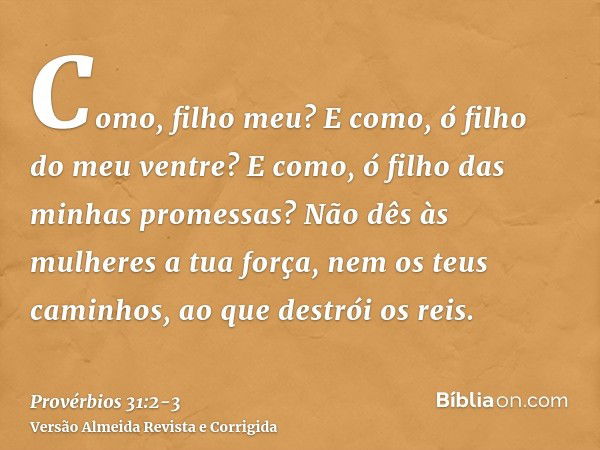 Como, filho meu? E como, ó filho do meu ventre? E como, ó filho das minhas promessas?Não dês às mulheres a tua força, nem os teus caminhos, ao que destrói os re