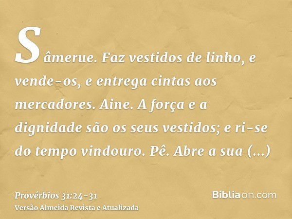 Sâmerue. Faz vestidos de linho, e vende-os, e entrega cintas aos mercadores.Aine. A força e a dignidade são os seus vestidos; e ri-se do tempo vindouro.Pê. Abre