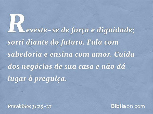 Reveste-se de força e dignidade;
sorri diante do futuro. Fala com sabedoria
e ensina com amor. Cuida dos negócios de sua casa
e não dá lugar à preguiça. -- Prov