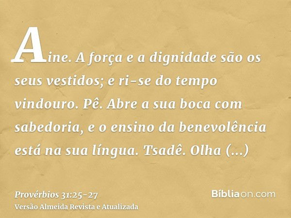 Aine. A força e a dignidade são os seus vestidos; e ri-se do tempo vindouro.Pê. Abre a sua boca com sabedoria, e o ensino da benevolência está na sua língua.Tsa