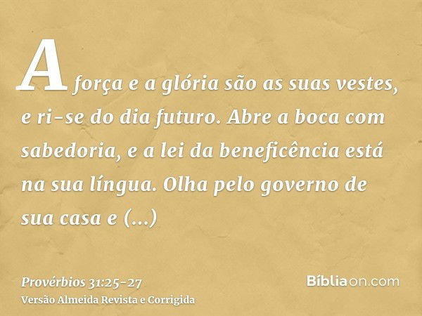 A força e a glória são as suas vestes, e ri-se do dia futuro.Abre a boca com sabedoria, e a lei da beneficência está na sua língua.Olha pelo governo de sua casa