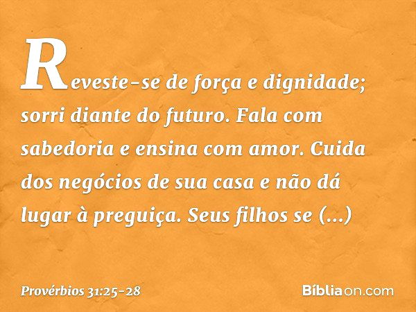 Reveste-se de força e dignidade;
sorri diante do futuro. Fala com sabedoria
e ensina com amor. Cuida dos negócios de sua casa
e não dá lugar à preguiça. Seus fi