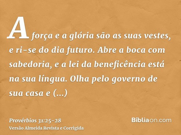 A força e a glória são as suas vestes, e ri-se do dia futuro.Abre a boca com sabedoria, e a lei da beneficência está na sua língua.Olha pelo governo de sua casa