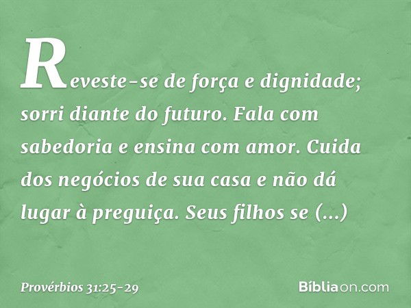 Reveste-se de força e dignidade;
sorri diante do futuro. Fala com sabedoria
e ensina com amor. Cuida dos negócios de sua casa
e não dá lugar à preguiça. Seus fi