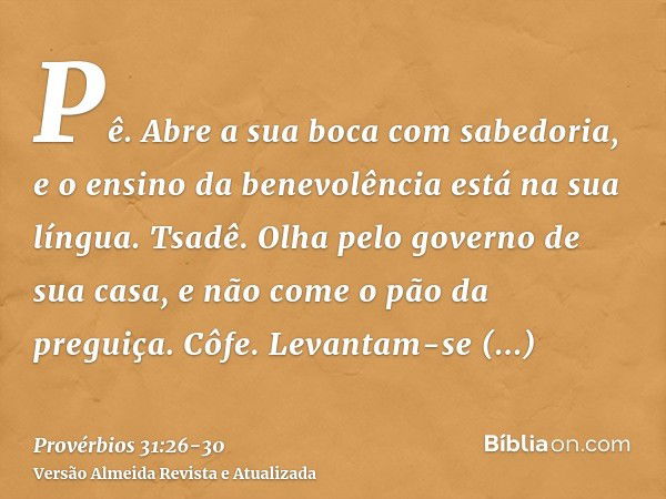 Pê. Abre a sua boca com sabedoria, e o ensino da benevolência está na sua língua.Tsadê. Olha pelo governo de sua casa, e não come o pão da preguiça.Côfe. Levant