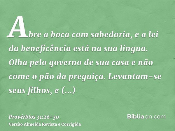 Abre a boca com sabedoria, e a lei da beneficência está na sua língua.Olha pelo governo de sua casa e não come o pão da preguiça.Levantam-se seus filhos, e cham