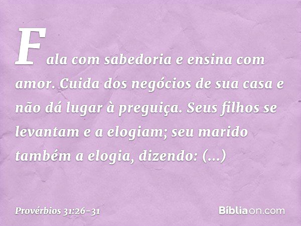 Fala com sabedoria
e ensina com amor. Cuida dos negócios de sua casa
e não dá lugar à preguiça. Seus filhos se levantam e a elogiam;
seu marido também a elogia,