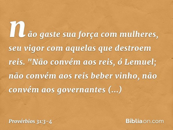 não gaste sua força com mulheres,
seu vigor com aquelas que destroem reis. "Não convém aos reis, ó Lemuel;
não convém aos reis beber vinho,
não convém aos gover