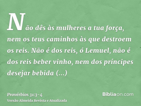 Não dês às mulheres a tua força, nem os teus caminhos às que destroem os reis.Não é dos reis, ó Lemuel, não é dos reis beber vinho, nem dos príncipes desejar be