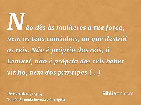 Não dês às mulheres a tua força, nem os teus caminhos, ao que destrói os reis.Não é próprio dos reis, ó Lemuel, não é próprio dos reis beber vinho, nem dos prín