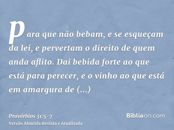 para que não bebam, e se esqueçam da lei, e pervertam o direito de quem anda aflito.Dai bebida forte ao que está para perecer, e o vinho ao que está em amargura