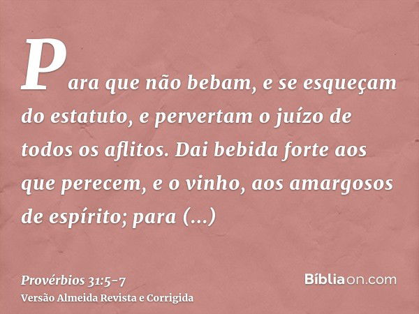 Para que não bebam, e se esqueçam do estatuto, e pervertam o juízo de todos os aflitos.Dai bebida forte aos que perecem, e o vinho, aos amargosos de espírito;pa