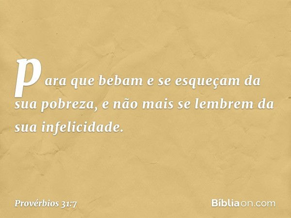 para que bebam e se esqueçam
da sua pobreza,
e não mais se lembrem
da sua infelicidade. -- Provérbios 31:7