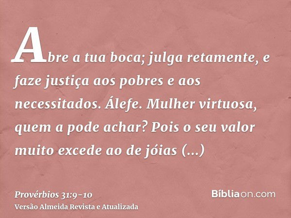 Abre a tua boca; julga retamente, e faze justiça aos pobres e aos necessitados.Álefe. Mulher virtuosa, quem a pode achar? Pois o seu valor muito excede ao de jó