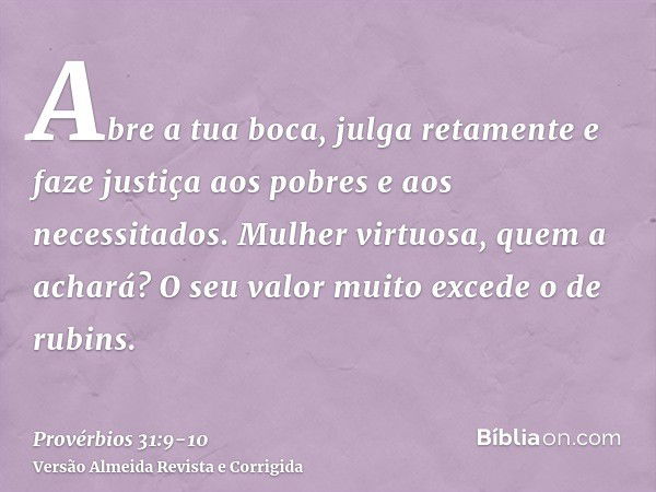 Abre a tua boca, julga retamente e faze justiça aos pobres e aos necessitados.Mulher virtuosa, quem a achará? O seu valor muito excede o de rubins.