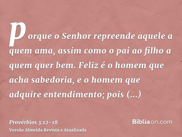 porque o Senhor repreende aquele a quem ama, assim como o pai ao filho a quem quer bem.Feliz é o homem que acha sabedoria, e o homem que adquire entendimento;po