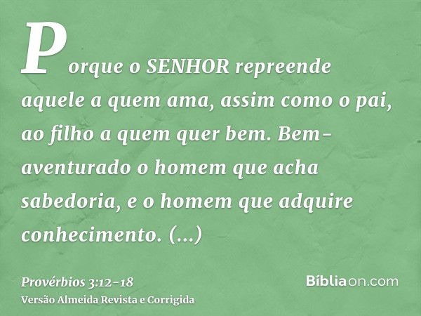 Porque o SENHOR repreende aquele a quem ama, assim como o pai, ao filho a quem quer bem.Bem-aventurado o homem que acha sabedoria, e o homem que adquire conheci