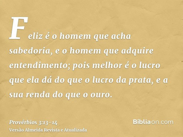 Feliz é o homem que acha sabedoria, e o homem que adquire entendimento;pois melhor é o lucro que ela dá do que o lucro da prata, e a sua renda do que o ouro.