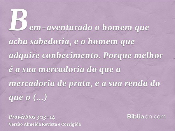 Bem-aventurado o homem que acha sabedoria, e o homem que adquire conhecimento.Porque melhor é a sua mercadoria do que a mercadoria de prata, e a sua renda do qu