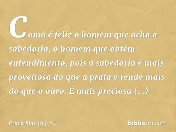 Como é feliz o homem
que acha a sabedoria,
o homem que obtém entendimento, pois a sabedoria
é mais proveitosa do que a prata
e rende mais do que o ouro. É mais 