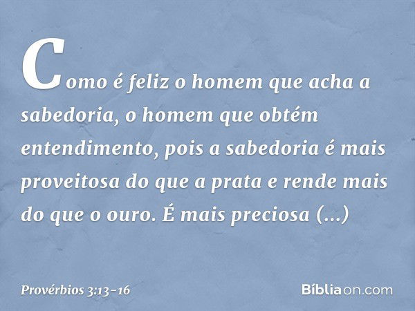 Como é feliz o homem
que acha a sabedoria,
o homem que obtém entendimento, pois a sabedoria
é mais proveitosa do que a prata
e rende mais do que o ouro. É mais 