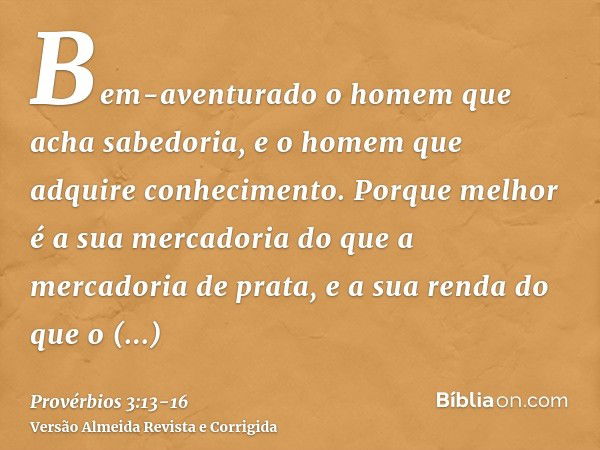 Bem-aventurado o homem que acha sabedoria, e o homem que adquire conhecimento.Porque melhor é a sua mercadoria do que a mercadoria de prata, e a sua renda do qu